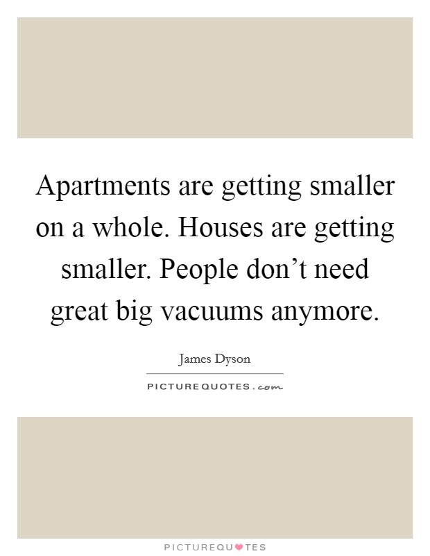 Apartments are getting smaller on a whole. Houses are getting smaller. People don't need great big vacuums anymore. Picture Quote #1
