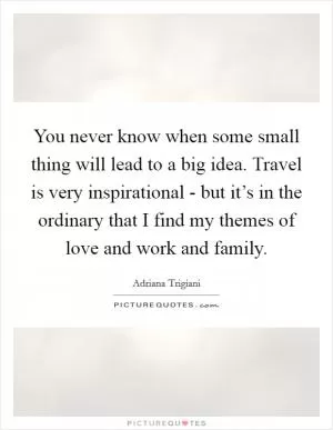 You never know when some small thing will lead to a big idea. Travel is very inspirational - but it’s in the ordinary that I find my themes of love and work and family Picture Quote #1