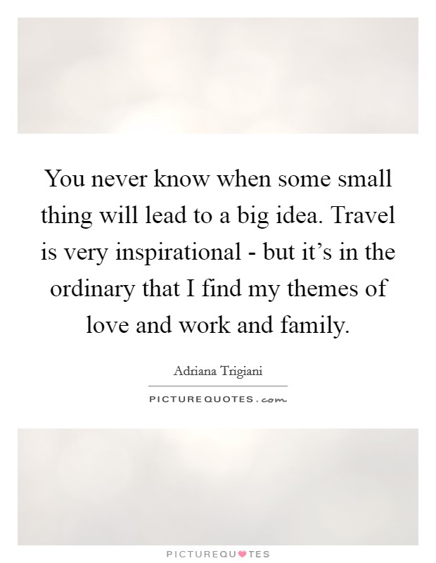 You never know when some small thing will lead to a big idea. Travel is very inspirational - but it's in the ordinary that I find my themes of love and work and family. Picture Quote #1