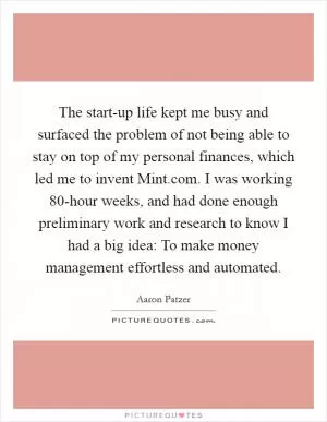 The start-up life kept me busy and surfaced the problem of not being able to stay on top of my personal finances, which led me to invent Mint.com. I was working 80-hour weeks, and had done enough preliminary work and research to know I had a big idea: To make money management effortless and automated Picture Quote #1