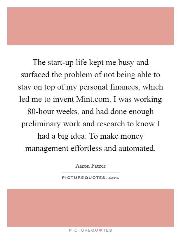 The start-up life kept me busy and surfaced the problem of not being able to stay on top of my personal finances, which led me to invent Mint.com. I was working 80-hour weeks, and had done enough preliminary work and research to know I had a big idea: To make money management effortless and automated. Picture Quote #1