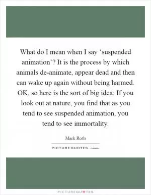 What do I mean when I say ‘suspended animation’? It is the process by which animals de-animate, appear dead and then can wake up again without being harmed. OK, so here is the sort of big idea: If you look out at nature, you find that as you tend to see suspended animation, you tend to see immortality Picture Quote #1