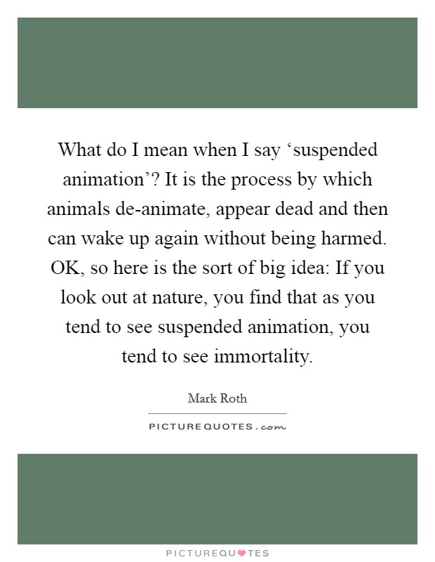 What do I mean when I say ‘suspended animation'? It is the process by which animals de-animate, appear dead and then can wake up again without being harmed. OK, so here is the sort of big idea: If you look out at nature, you find that as you tend to see suspended animation, you tend to see immortality. Picture Quote #1