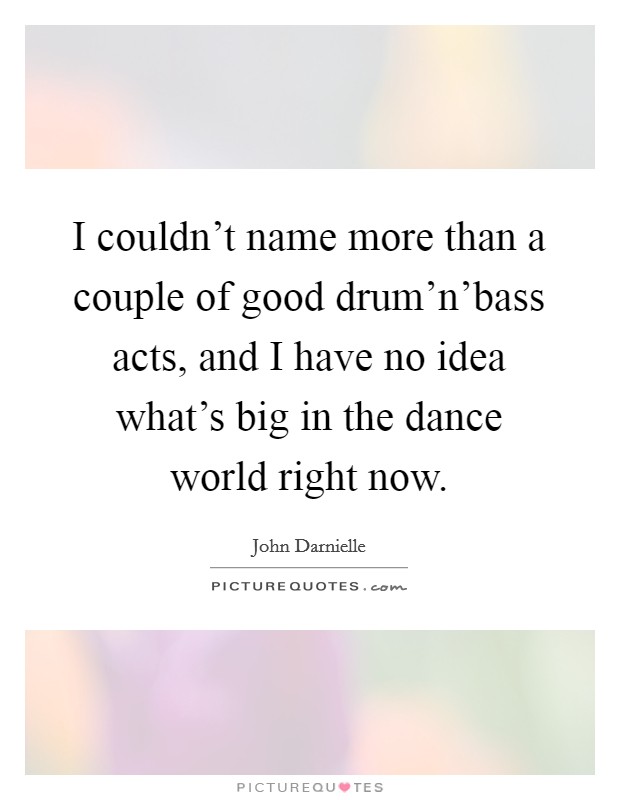 I couldn't name more than a couple of good drum'n'bass acts, and I have no idea what's big in the dance world right now. Picture Quote #1