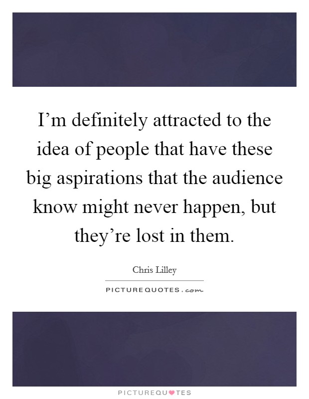 I'm definitely attracted to the idea of people that have these big aspirations that the audience know might never happen, but they're lost in them. Picture Quote #1