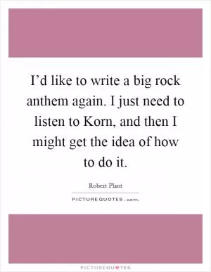I’d like to write a big rock anthem again. I just need to listen to Korn, and then I might get the idea of how to do it Picture Quote #1