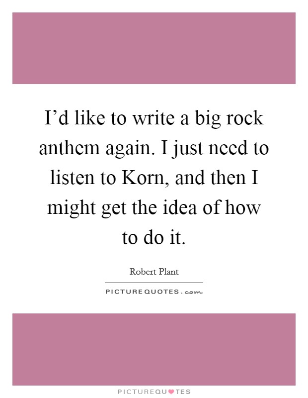 I'd like to write a big rock anthem again. I just need to listen to Korn, and then I might get the idea of how to do it. Picture Quote #1