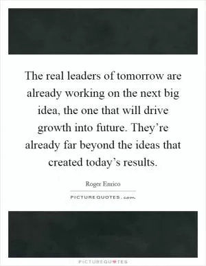 The real leaders of tomorrow are already working on the next big idea, the one that will drive growth into future. They’re already far beyond the ideas that created today’s results Picture Quote #1