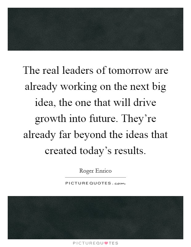 The real leaders of tomorrow are already working on the next big idea, the one that will drive growth into future. They're already far beyond the ideas that created today's results. Picture Quote #1