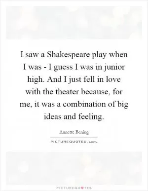 I saw a Shakespeare play when I was - I guess I was in junior high. And I just fell in love with the theater because, for me, it was a combination of big ideas and feeling Picture Quote #1