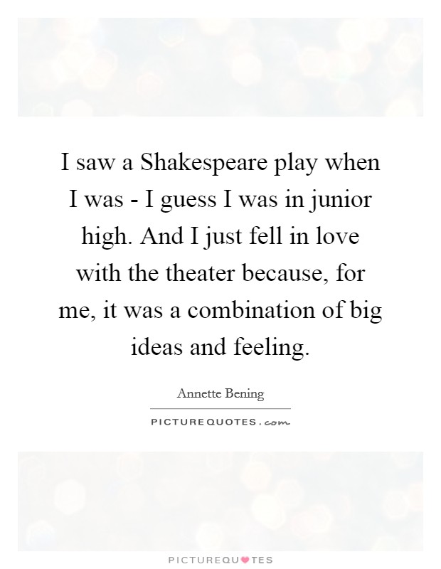 I saw a Shakespeare play when I was - I guess I was in junior high. And I just fell in love with the theater because, for me, it was a combination of big ideas and feeling. Picture Quote #1