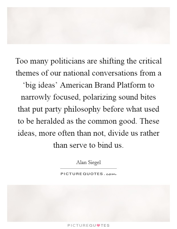 Too many politicians are shifting the critical themes of our national conversations from a ‘big ideas' American Brand Platform to narrowly focused, polarizing sound bites that put party philosophy before what used to be heralded as the common good. These ideas, more often than not, divide us rather than serve to bind us. Picture Quote #1