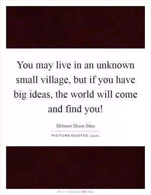 You may live in an unknown small village, but if you have big ideas, the world will come and find you! Picture Quote #1