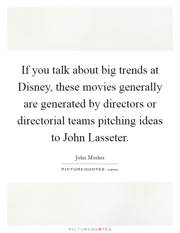 If you talk about big trends at Disney, these movies generally are generated by directors or directorial teams pitching ideas to John Lasseter. Picture Quote #1