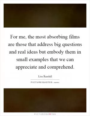 For me, the most absorbing films are those that address big questions and real ideas but embody them in small examples that we can appreciate and comprehend Picture Quote #1