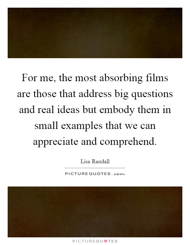 For me, the most absorbing films are those that address big questions and real ideas but embody them in small examples that we can appreciate and comprehend. Picture Quote #1