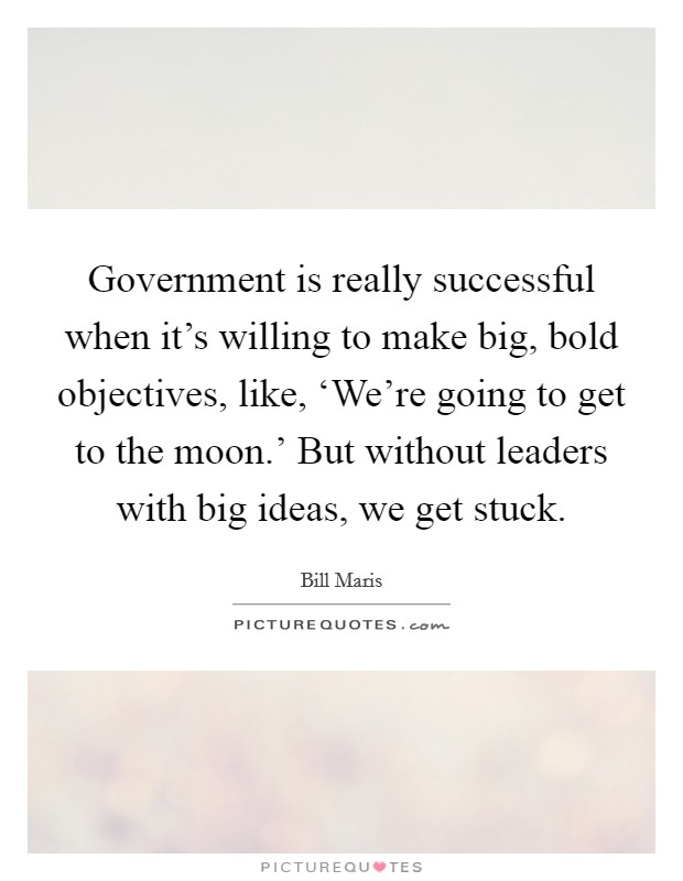 Government is really successful when it's willing to make big, bold objectives, like, ‘We're going to get to the moon.' But without leaders with big ideas, we get stuck. Picture Quote #1