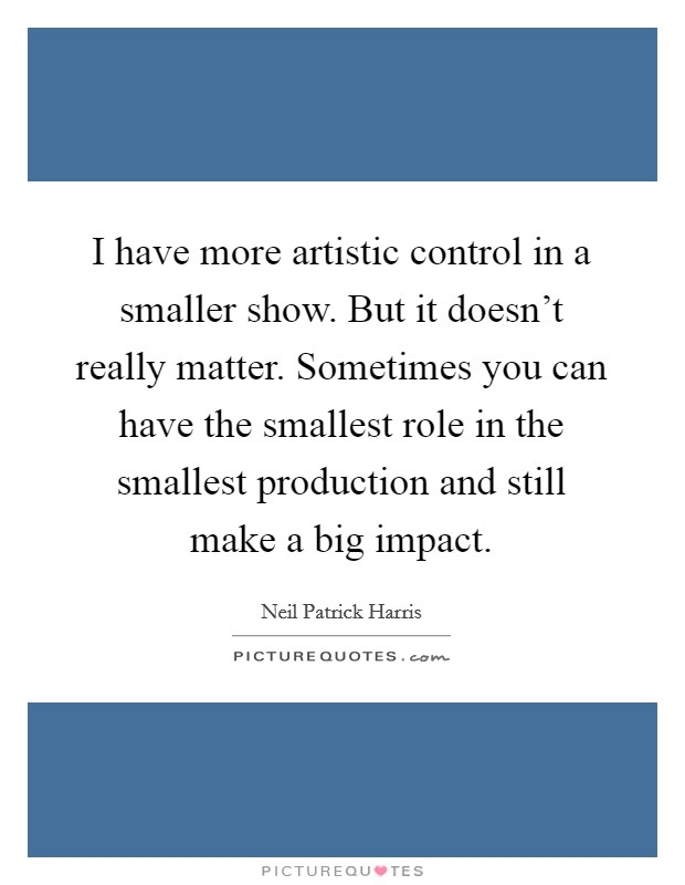 I have more artistic control in a smaller show. But it doesn't really matter. Sometimes you can have the smallest role in the smallest production and still make a big impact. Picture Quote #1