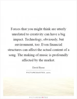Forces that you might think are utterly unrelated to creativity can have a big impact. Technology, obviously, but environment, too. Even financial structures can affect the actual content of a song. The making of music is profoundly affected by the market Picture Quote #1