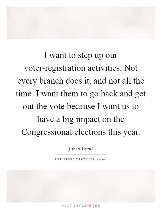 I want to step up our voter-registration activities. Not every branch does it, and not all the time. I want them to go back and get out the vote because I want us to have a big impact on the Congressional elections this year. Picture Quote #1
