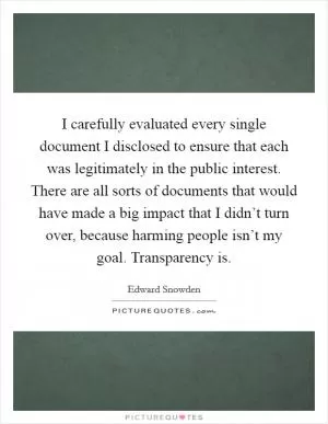 I carefully evaluated every single document I disclosed to ensure that each was legitimately in the public interest. There are all sorts of documents that would have made a big impact that I didn’t turn over, because harming people isn’t my goal. Transparency is Picture Quote #1