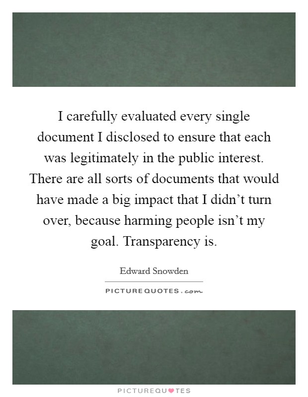 I carefully evaluated every single document I disclosed to ensure that each was legitimately in the public interest. There are all sorts of documents that would have made a big impact that I didn't turn over, because harming people isn't my goal. Transparency is. Picture Quote #1