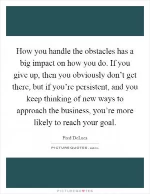 How you handle the obstacles has a big impact on how you do. If you give up, then you obviously don’t get there, but if you’re persistent, and you keep thinking of new ways to approach the business, you’re more likely to reach your goal Picture Quote #1