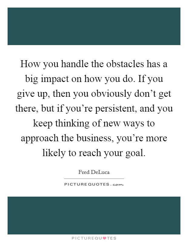 How you handle the obstacles has a big impact on how you do. If you give up, then you obviously don't get there, but if you're persistent, and you keep thinking of new ways to approach the business, you're more likely to reach your goal. Picture Quote #1