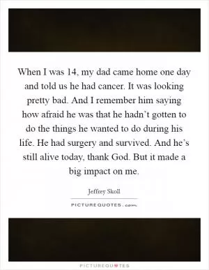 When I was 14, my dad came home one day and told us he had cancer. It was looking pretty bad. And I remember him saying how afraid he was that he hadn’t gotten to do the things he wanted to do during his life. He had surgery and survived. And he’s still alive today, thank God. But it made a big impact on me Picture Quote #1