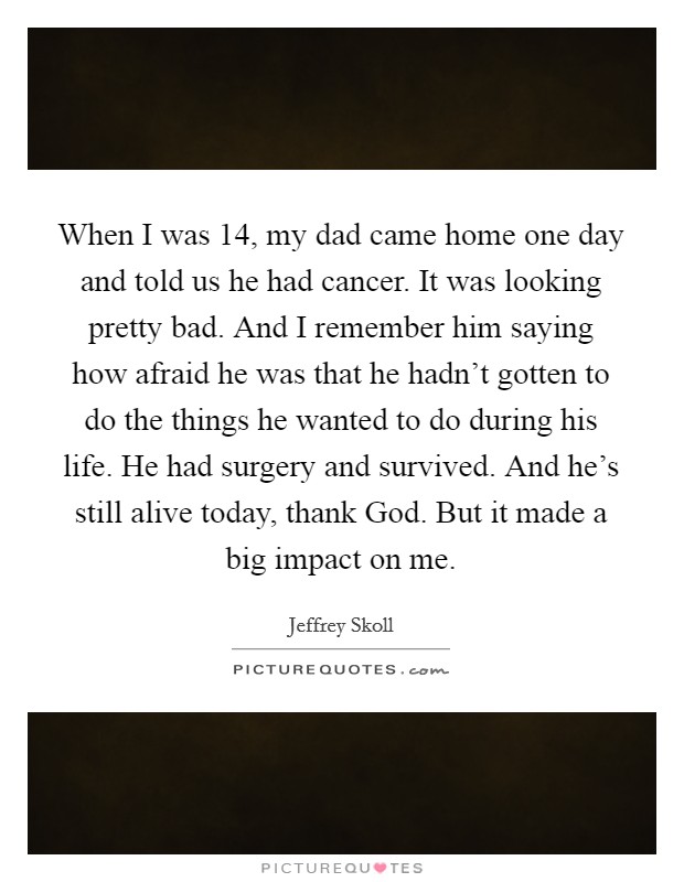 When I was 14, my dad came home one day and told us he had cancer. It was looking pretty bad. And I remember him saying how afraid he was that he hadn't gotten to do the things he wanted to do during his life. He had surgery and survived. And he's still alive today, thank God. But it made a big impact on me. Picture Quote #1