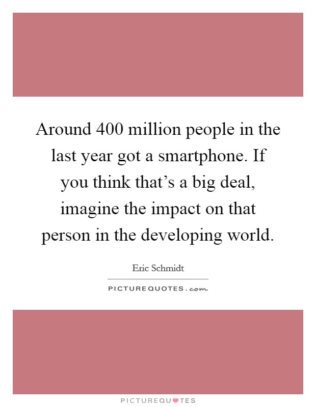 Around 400 million people in the last year got a smartphone. If you think that's a big deal, imagine the impact on that person in the developing world. Picture Quote #1