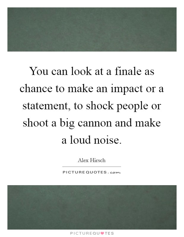 You can look at a finale as chance to make an impact or a statement, to shock people or shoot a big cannon and make a loud noise. Picture Quote #1