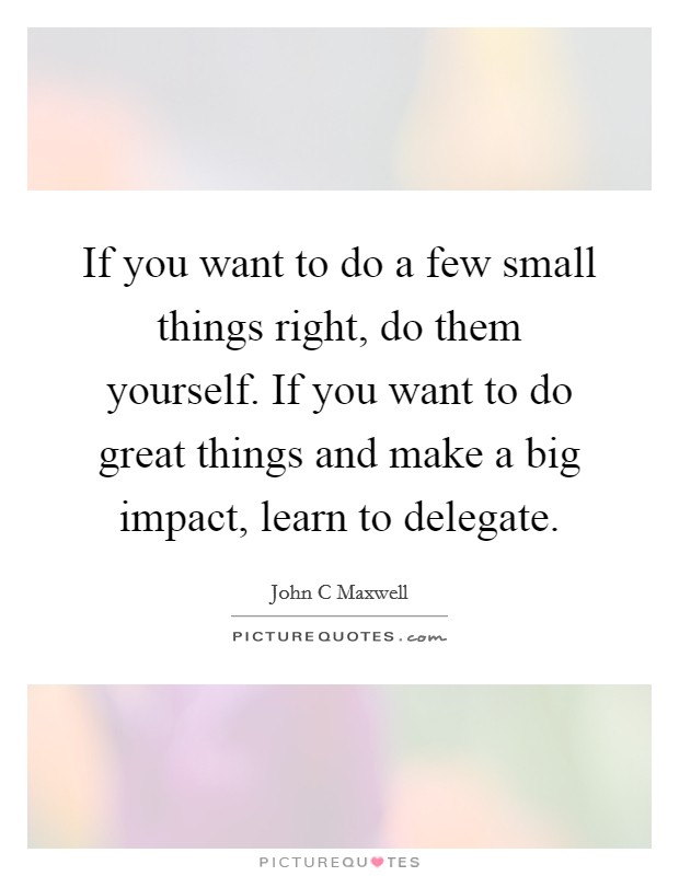 If you want to do a few small things right, do them yourself. If you want to do great things and make a big impact, learn to delegate. Picture Quote #1