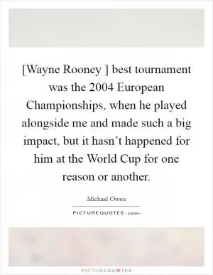 [Wayne Rooney ] best tournament was the 2004 European Championships, when he played alongside me and made such a big impact, but it hasn’t happened for him at the World Cup for one reason or another Picture Quote #1