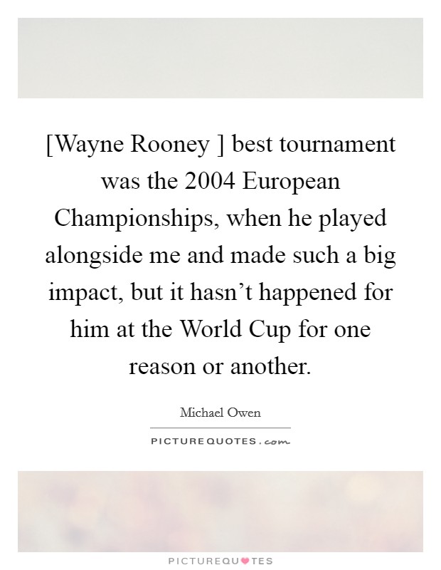 [Wayne Rooney ] best tournament was the 2004 European Championships, when he played alongside me and made such a big impact, but it hasn't happened for him at the World Cup for one reason or another. Picture Quote #1