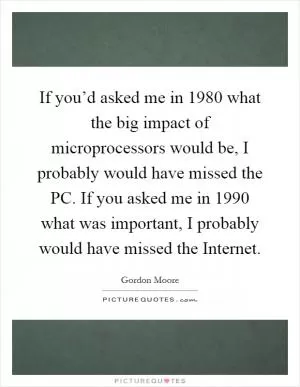 If you’d asked me in 1980 what the big impact of microprocessors would be, I probably would have missed the PC. If you asked me in 1990 what was important, I probably would have missed the Internet Picture Quote #1