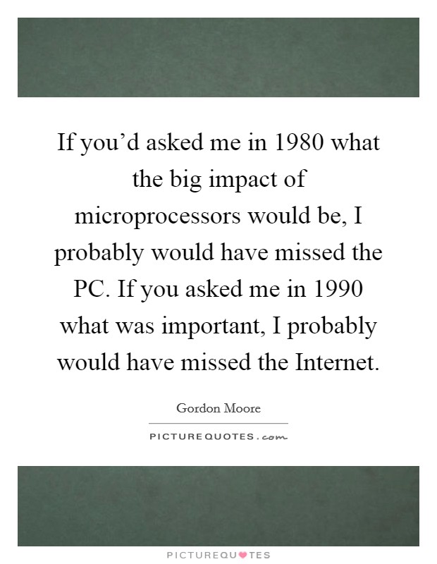 If you'd asked me in 1980 what the big impact of microprocessors would be, I probably would have missed the PC. If you asked me in 1990 what was important, I probably would have missed the Internet. Picture Quote #1