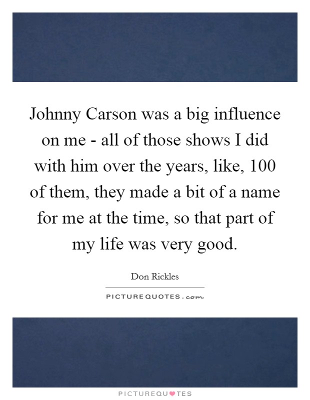 Johnny Carson was a big influence on me - all of those shows I did with him over the years, like, 100 of them, they made a bit of a name for me at the time, so that part of my life was very good. Picture Quote #1