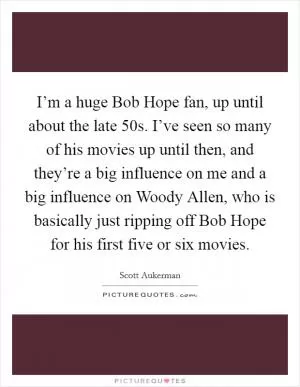 I’m a huge Bob Hope fan, up until about the late  50s. I’ve seen so many of his movies up until then, and they’re a big influence on me and a big influence on Woody Allen, who is basically just ripping off Bob Hope for his first five or six movies Picture Quote #1