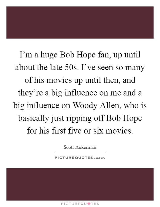 I'm a huge Bob Hope fan, up until about the late  50s. I've seen so many of his movies up until then, and they're a big influence on me and a big influence on Woody Allen, who is basically just ripping off Bob Hope for his first five or six movies. Picture Quote #1
