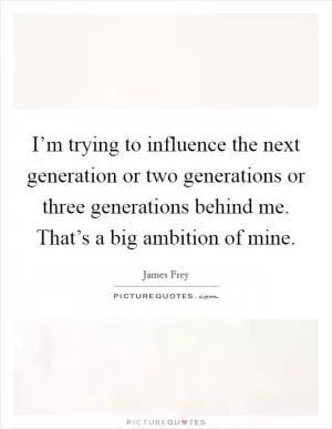 I’m trying to influence the next generation or two generations or three generations behind me. That’s a big ambition of mine Picture Quote #1