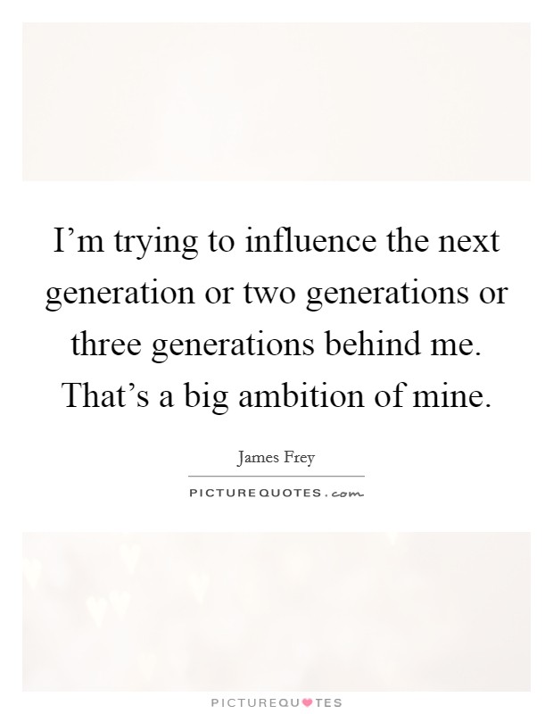 I'm trying to influence the next generation or two generations or three generations behind me. That's a big ambition of mine. Picture Quote #1