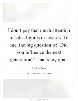I don’t pay that much attention to sales figures or awards. To me, the big question is: ‘Did you influence the next generation?’ That’s my goal Picture Quote #1