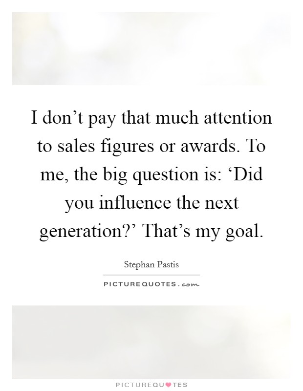I don't pay that much attention to sales figures or awards. To me, the big question is: ‘Did you influence the next generation?' That's my goal. Picture Quote #1