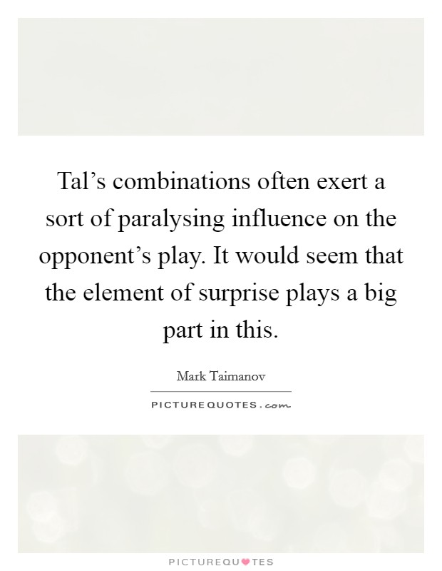 Tal's combinations often exert a sort of paralysing influence on the opponent's play. It would seem that the element of surprise plays a big part in this. Picture Quote #1