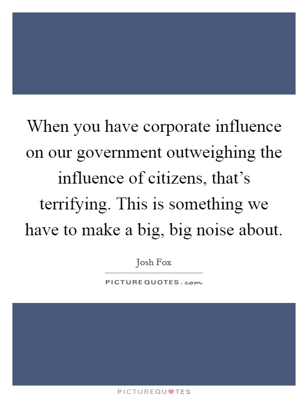 When you have corporate influence on our government outweighing the influence of citizens, that's terrifying. This is something we have to make a big, big noise about. Picture Quote #1