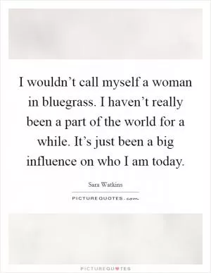 I wouldn’t call myself a woman in bluegrass. I haven’t really been a part of the world for a while. It’s just been a big influence on who I am today Picture Quote #1