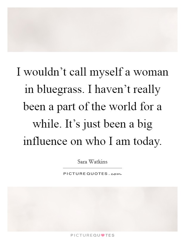 I wouldn't call myself a woman in bluegrass. I haven't really been a part of the world for a while. It's just been a big influence on who I am today. Picture Quote #1