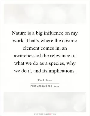 Nature is a big influence on my work. That’s where the cosmic element comes in, an awareness of the relevance of what we do as a species, why we do it, and its implications Picture Quote #1