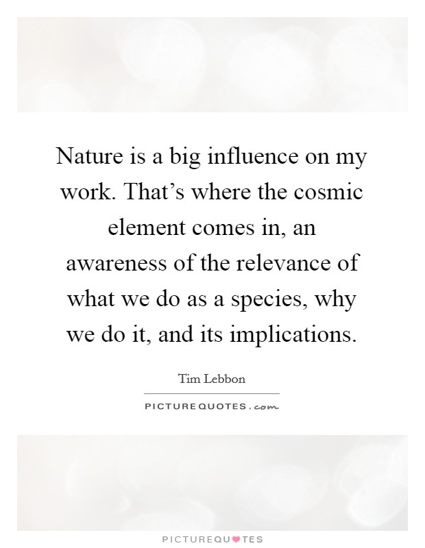 Nature is a big influence on my work. That's where the cosmic element comes in, an awareness of the relevance of what we do as a species, why we do it, and its implications. Picture Quote #1